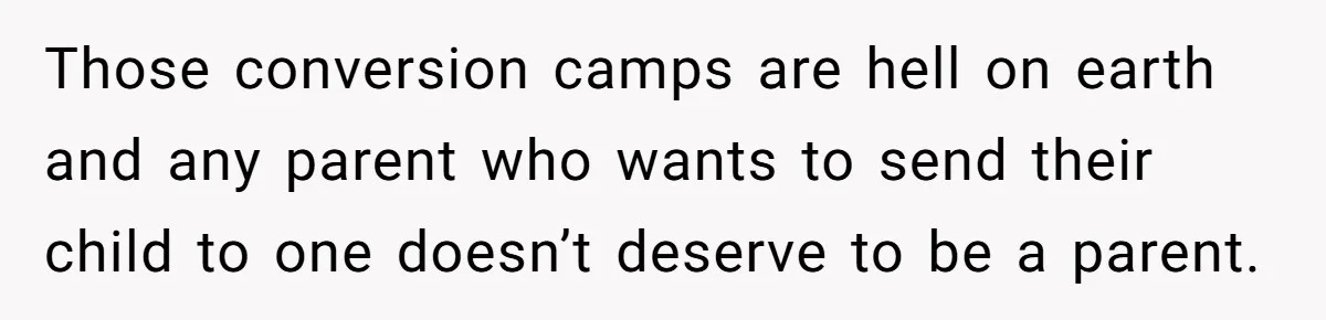 Those conversion camps are hell on earth and any parent who wants to send their child to one doesn’t deserve to be a parent.
