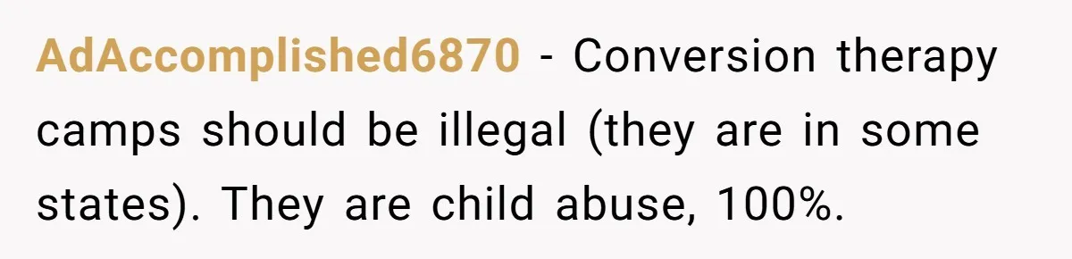AdAccomplished6870 − Conversion therapy camps should be illegal (they are in some states). They are child abuse, 100%.