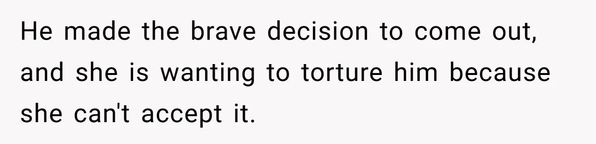He made the brave decision to come out, and she is wanting to torture him because she can't accept it.