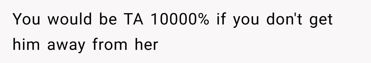 You would be TA 10000% if you don't get him away from her