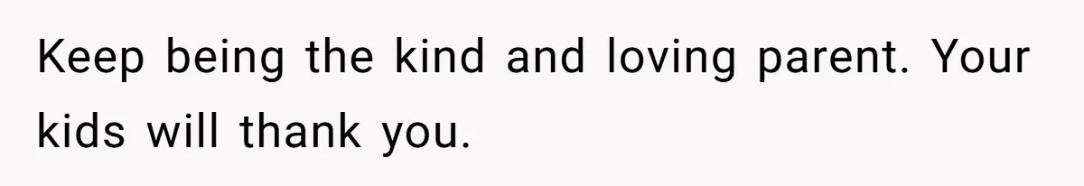 Keep being the kind and loving parent. Your kids will thank you.