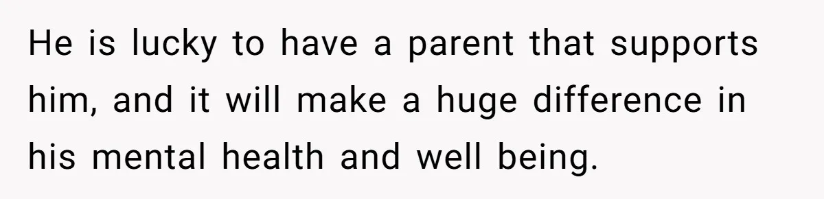 He is lucky to have a parent that supports him, and it will make a huge difference in his mental health and well being.