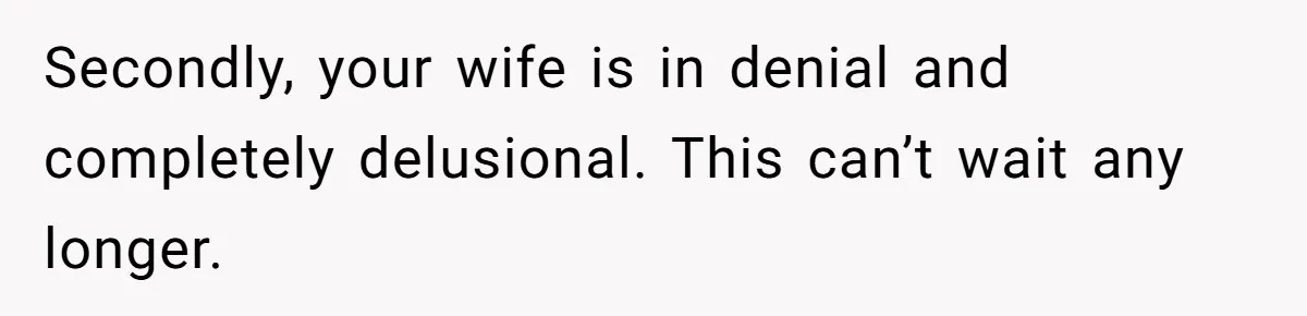 Secondly, your wife is in denial and completely delusional. This can’t wait any longer.