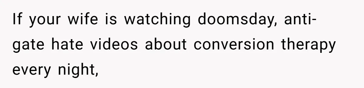 If your wife is watching doomsday, anti-gate hate videos about conversion therapy every night,