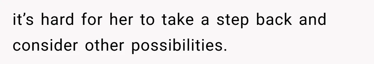 it’s hard for her to take a step back and consider other possibilities.