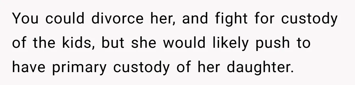You could divorce her, and fight for custody of the kids, but she would likely push to have primary custody of her daughter.