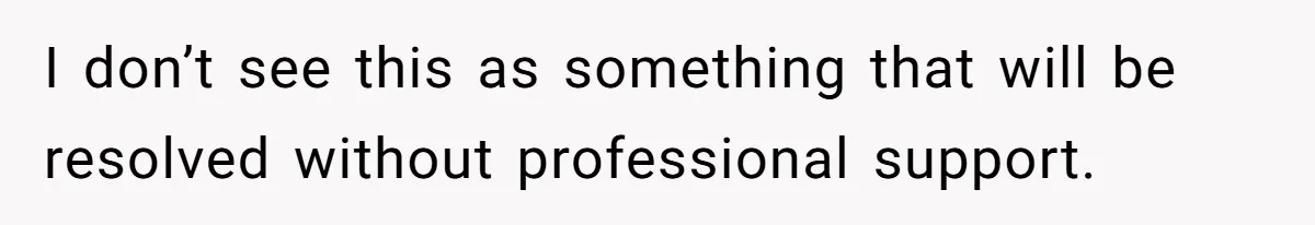 I don’t see this as something that will be resolved without professional support.