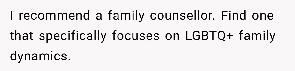 I recommend a family counsellor. Find one that specifically focuses on LGBTQ+ family dynamics.