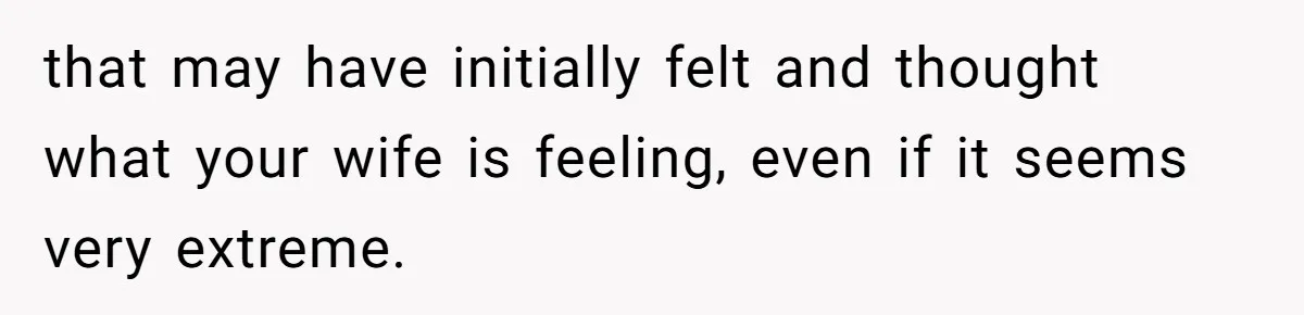 that may have initially felt and thought what your wife is feeling, even if it seems very extreme.