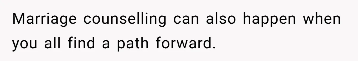 Marriage counselling can also happen when you all find a path forward.