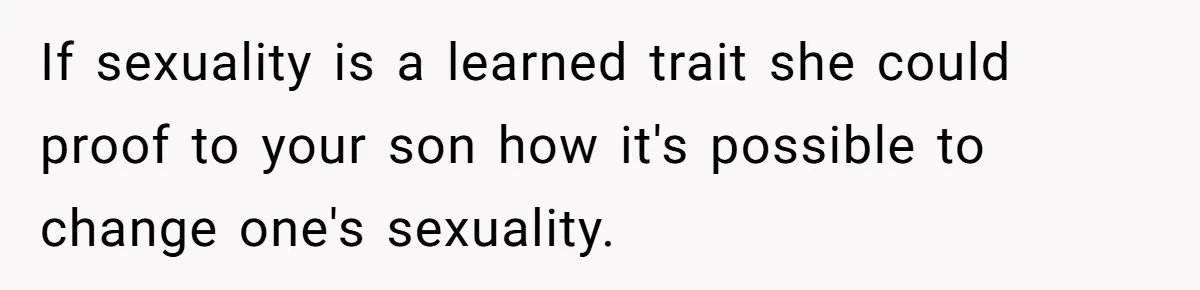 If sexuality is a learned trait she could proof to your son how it's possible to change one's sexuality.