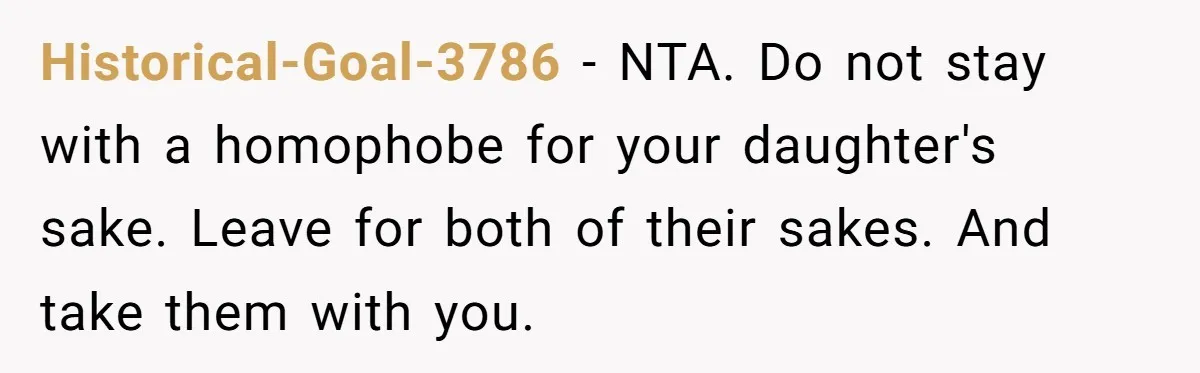 Historical-Goal-3786 − NTA. Do not stay with a homophobe for your daughter's sake. Leave for both of their sakes. And take them with you.