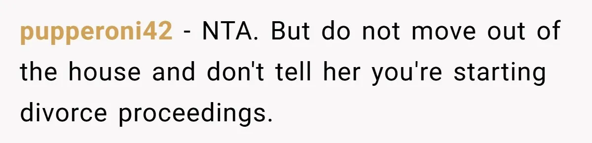 pupperoni42 − NTA. But do not move out of the house and don't tell her you're starting divorce proceedings.