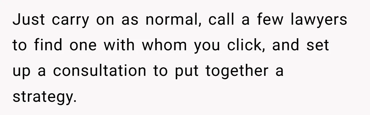Just carry on as normal, call a few lawyers to find one with whom you click, and set up a consultation to put together a strategy.