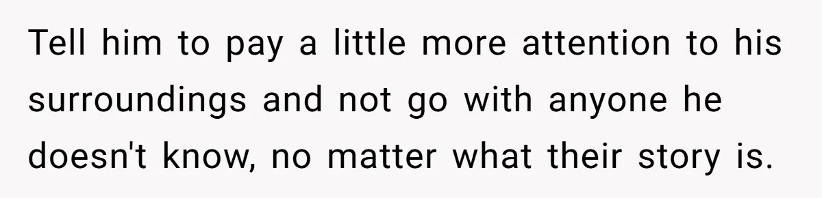 Tell him to pay a little more attention to his surroundings and not go with anyone he doesn't know, no matter what their story is.