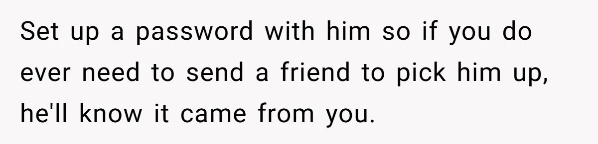 Set up a password with him so if you do ever need to send a friend to pick him up, he'll know it came from you.