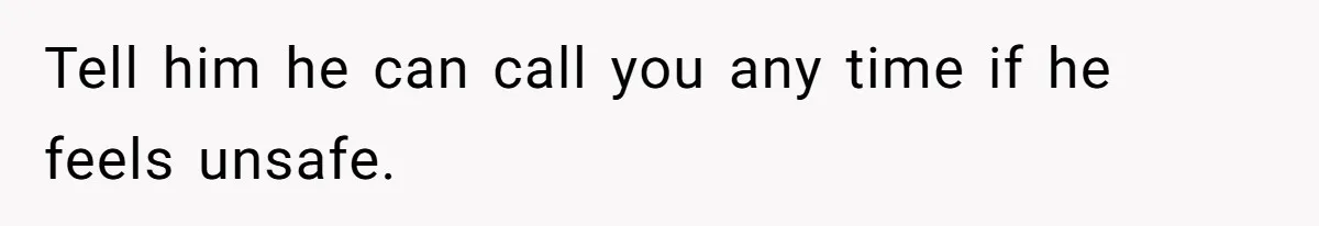 Tell him he can call you any time if he feels unsafe.