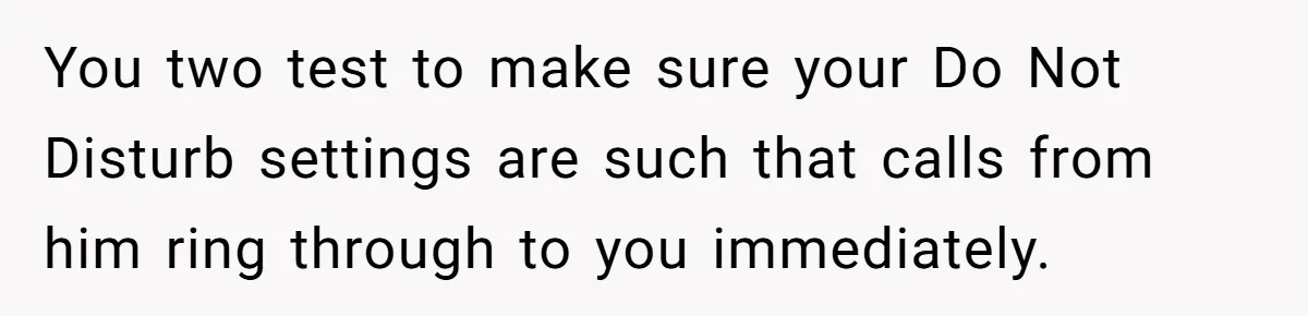 You two test to make sure your Do Not Disturb settings are such that calls from him ring through to you immediately.