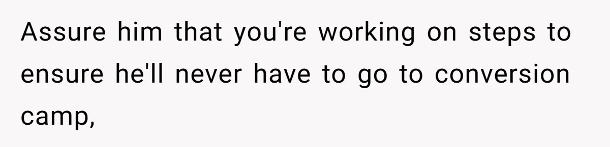 Assure him that you're working on steps to ensure he'll never have to go to conversion camp,
