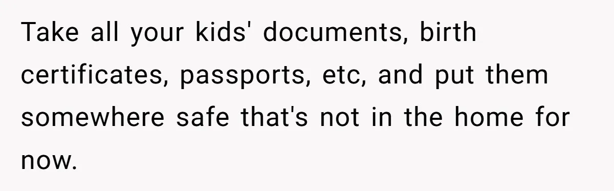 Take all your kids' documents, birth certificates, passports, etc, and put them somewhere safe that's not in the home for now.