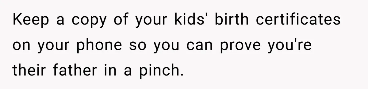 Keep a copy of your kids' birth certificates on your phone so you can prove you're their father in a pinch.