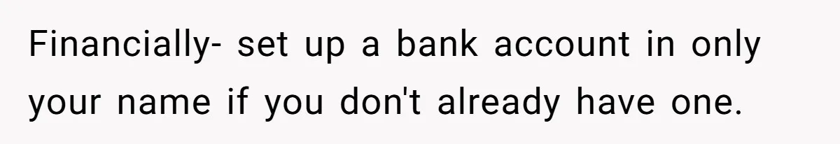 Financially- set up a bank account in only your name if you don't already have one.