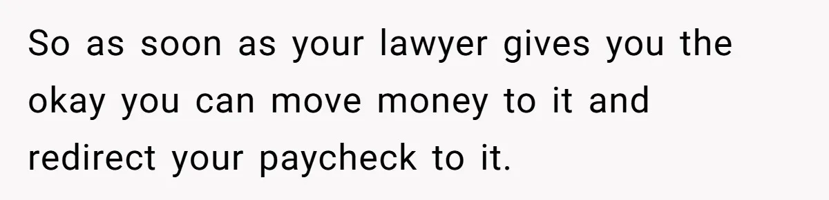 So as soon as your lawyer gives you the okay you can move money to it and redirect your paycheck to it.