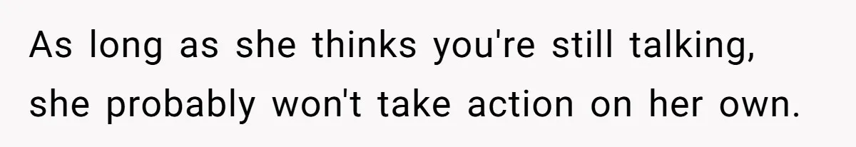 As long as she thinks you're still talking, she probably won't take action on her own.
