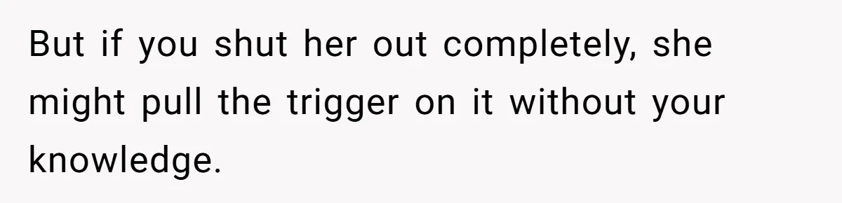 But if you shut her out completely, she might pull the trigger on it without your knowledge.