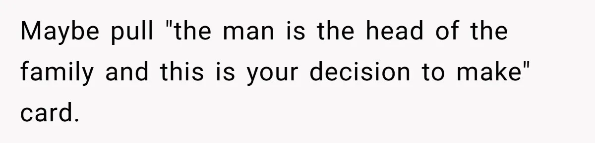 Maybe pull "the man is the head of the family and this is your decision to make" card.