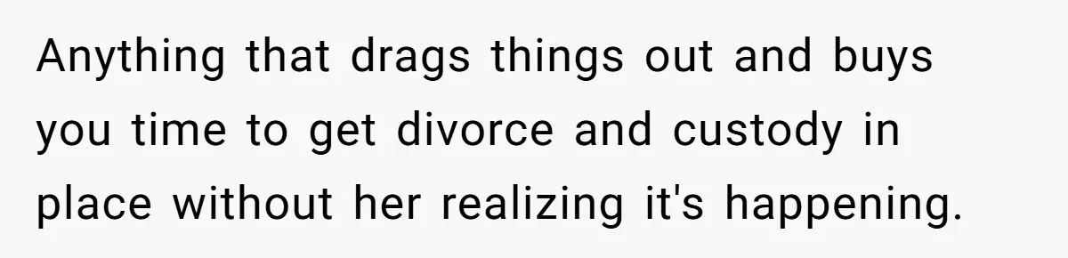 Anything that drags things out and buys you time to get divorce and custody in place without her realizing it's happening.