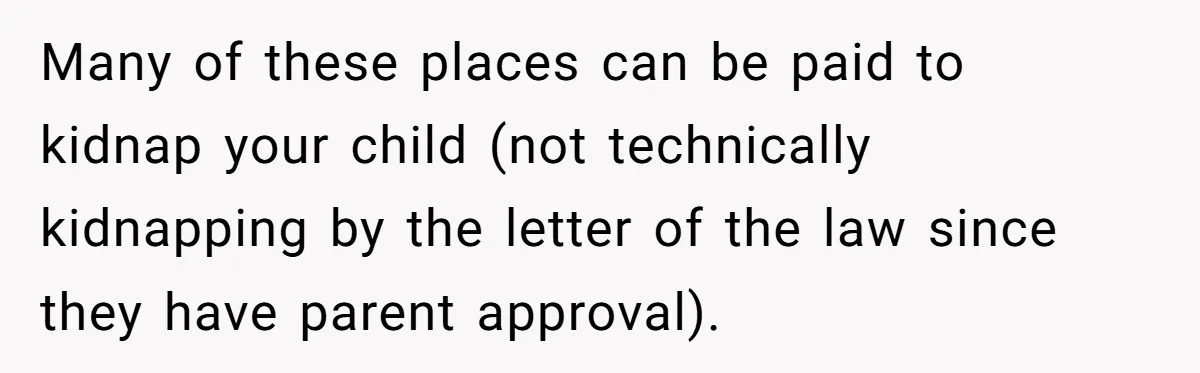 Many of these places can be paid to kidnap your child (not technically kidnapping by the letter of the law since they have parent approval).