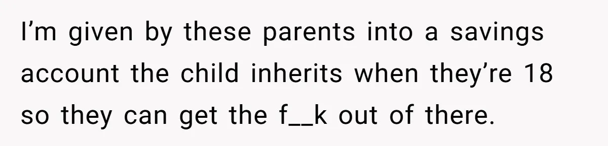 I’m given by these parents into a savings account the child inherits when they’re 18 so they can get the f__k out of there.