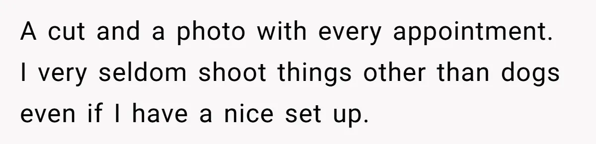 A cut and a photo with every appointment. I very seldom shoot things other than dogs even if I have a nice set up.