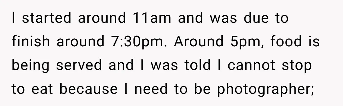 I started around 11am and was due to finish around 7:30pm. Around 5pm, food is being served and I was told I cannot stop to eat because I need to...