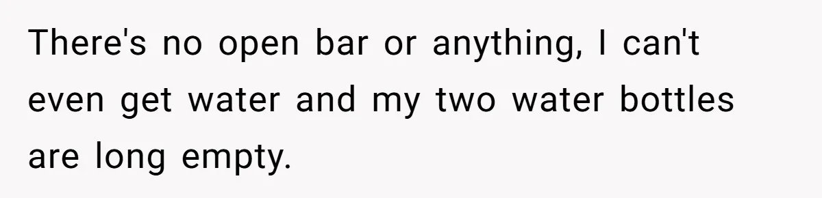 There's no open bar or anything, I can't even get water and my two water bottles are long empty.