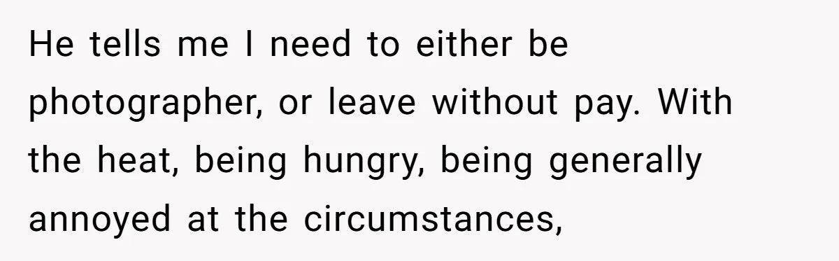 He tells me I need to either be photographer, or leave without pay. With the heat, being hungry, being generally annoyed at the circumstances,