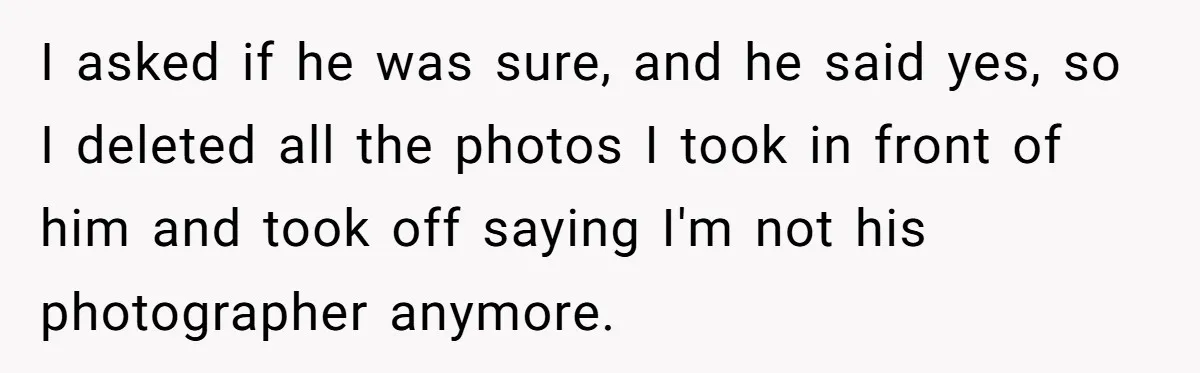 I asked if he was sure, and he said yes, so I deleted all the photos I took in front of him and took off saying I'm not his photographer...