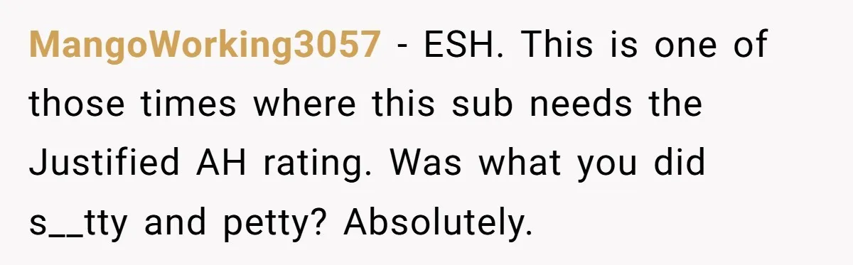 MangoWorking3057 − ESH. This is one of those times where this sub needs the Justified AH rating. Was what you did s__tty and petty? Absolutely.