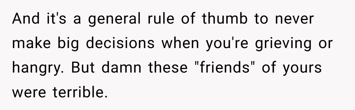 And it's a general rule of thumb to never make big decisions when you're grieving or hangry. But damn these "friends" of yours were terrible.