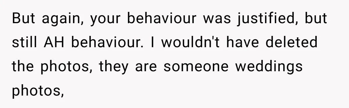 But again, your behaviour was justified, but still AH behaviour. I wouldn't have deleted the photos, they are someone weddings photos,