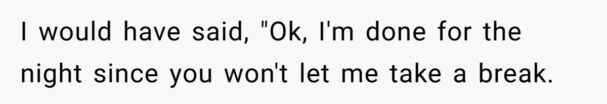 I would have said, "Ok, I'm done for the night since you won't let me take a break.