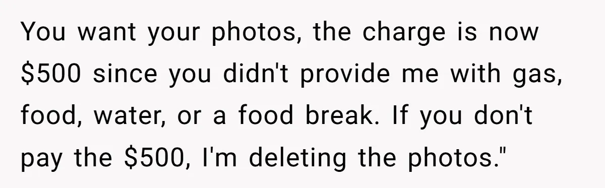 You want your photos, the charge is now $500 since you didn't provide me with gas, food, water, or a food break. If you don't pay the $500, I'm deleting...