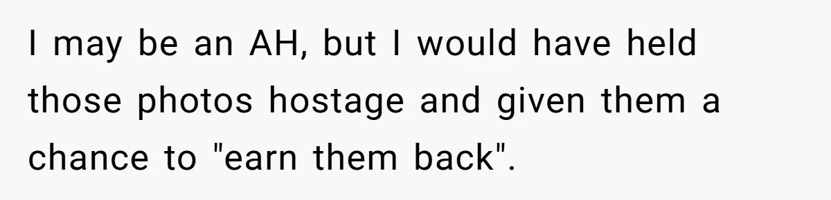 I may be an AH, but I would have held those photos hostage and given them a chance to "earn them back".
