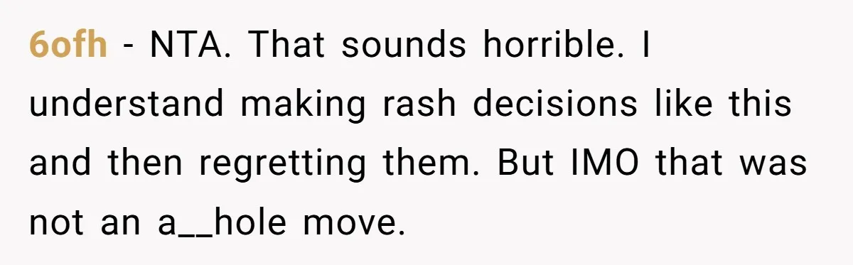 6ofh − NTA. That sounds horrible. I understand making rash decisions like this and then regretting them. But IMO that was not an a__hole move.