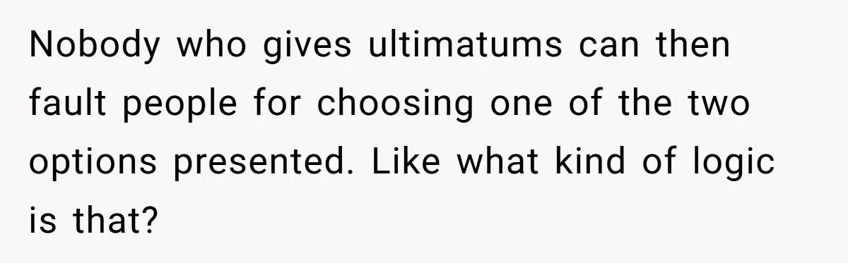 Nobody who gives ultimatums can then fault people for choosing one of the two options presented. Like what kind of logic is that?