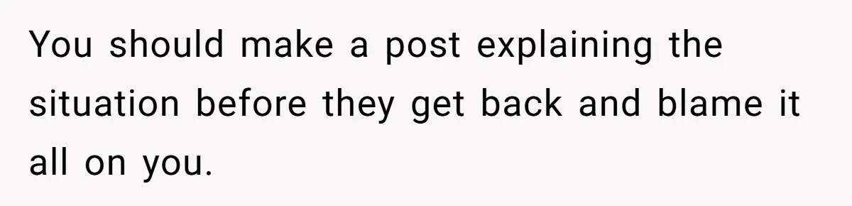 You should make a post explaining the situation before they get back and blame it all on you.