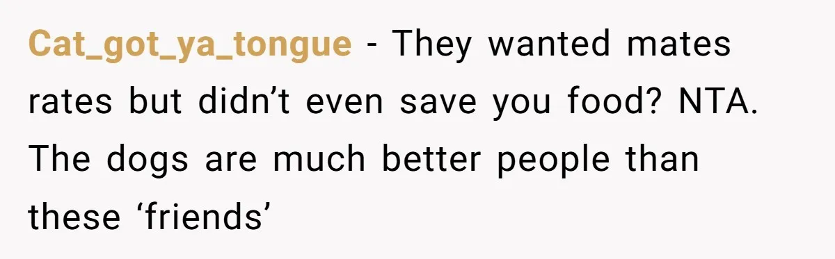 Cat_got_ya_tongue − They wanted mates rates but didn’t even save you food? NTA. The dogs are much better people than these ‘friends’