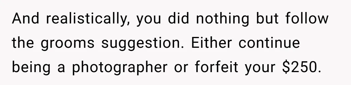 And realistically, you did nothing but follow the grooms suggestion. Either continue being a photographer or forfeit your $250.