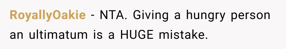 RoyallyOakie − NTA. Giving a hungry person an ultimatum is a HUGE mistake.